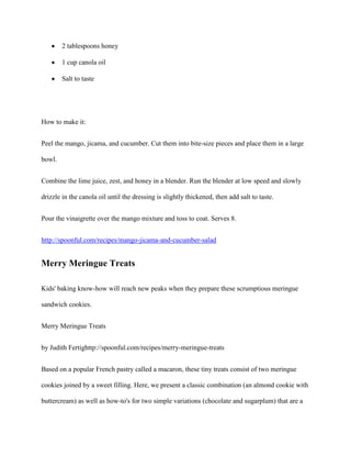2 tablespoons honey

        1 cup canola oil

        Salt to taste




How to make it:


Peel the mango, jicama, and cucumber. Cut them into bite-size pieces and place them in a large

bowl.


Combine the lime juice, zest, and honey in a blender. Run the blender at low speed and slowly

drizzle in the canola oil until the dressing is slightly thickened, then add salt to taste.


Pour the vinaigrette over the mango mixture and toss to coat. Serves 8.


http://spoonful.com/recipes/mango-jicama-and-cucumber-salad


Merry Meringue Treats

Kids' baking know-how will reach new peaks when they prepare these scrumptious meringue

sandwich cookies.


Merry Meringue Treats


by Judith Fertighttp://spoonful.com/recipes/merry-meringue-treats


Based on a popular French pastry called a macaron, these tiny treats consist of two meringue

cookies joined by a sweet filling. Here, we present a classic combination (an almond cookie with

buttercream) as well as how-to's for two simple variations (chocolate and sugarplum) that are a
 