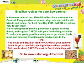 Brazilian recipes for your Eco-carnival! In the week before Lent, 160 million Brazilians celebrate the Carnival! Everyone dances samba, sing, eats and drinks with friends and family. For Lent Fast Day 2009, CAFOD are asking YOU to join them!  We're asking you to throw a party with a ‘green’ carnival theme, and support CAFOD with your fundraising activities. To make your party go with a swing we’ve got music, loads of ideas and amazing Brazilian party food recipes to try.  TIPS! * You could sell Brazilian food for CAFOD at your carnival!  * Don’t forget to use Fairtrade ingredients where possible * Tell people about CAFOD’s work in Brazil while they eat!  Go to www.cafod.org.uk/carnival 