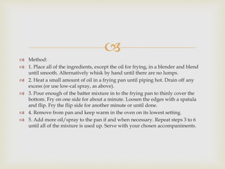  
 Method: 
 1. Place all of the ingredients, except the oil for frying, in a blender and blend 
until smooth. Alternatively whisk by hand until there are no lumps. 
 2. Heat a small amount of oil in a frying pan until piping hot. Drain off any 
excess (or use low-cal spray, as above). 
 3. Pour enough of the batter mixture in to the frying pan to thinly cover the 
bottom. Fry on one side for about a minute. Loosen the edges with a spatula 
and flip. Fry the flip side for another minute or until done. 
 4. Remove from pan and keep warm in the oven on its lowest setting. 
 5. Add more oil/spray to the pan if and when necessary. Repeat steps 3 to 6 
until all of the mixture is used up. Serve with your chosen accompaniments. 
 