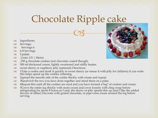 Chocolate Ripple cake

   Ingredients:
                                               
   Servings:
     Servings 6
   6-8 Servings
   Update.
   .Units: US | Metric
   .250 g chocolate cookies (not chocolate coated though)
   500 ml thickened cream, lightly sweetened and stiffly beaten
   sweet sherry or raspberry jelly (optional) Directions:
   1Take a cookie and dunk it quickly in sweet sherry (or smear it with jelly for children) if you wish-
    this helps speed up the cookies softening.
   2spread the smooth side of the cookie thickly with cream and repeat.
   3Sandwich the two you have done together and stand them on a plate.
   4Repeat this until all the cookies are used and you have formed a"log" of cookies and cream.
   5Cover the entire log thickly with more cream and cover loosely with cling wrap before
    refrigerating for about 8 hours-as I said, the sherry or jelly speeds this up (and I like the added
    flavour of either) Decorate with grated chocolate, or pipe extra cream around the log before
    serving.
 