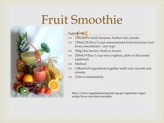 Fruit Smoothie
       
    Ingredients:
     2 frozen or fresh bananas, broken into chunks
     720ml/24 floz/3 cups unsweetened fresh fruit juice (not
        from concentrate) – any type
     100g/4oz berries, fresh or frozen
     250ml/9 floz/1 cup soya yoghurt, plain or flavoured
        (optional)
     Method:
     1.Blend all ingredients together until very smooth and
        creamy.
     2.Serve immediately




      http://www.vegetarianrecipeclub.org.uk/vegetarian-vegan-
      recipe/berry-nice-fruit-smoothie
 