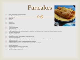 Pancakes
                                                        
   Serves: approximately 8 medium pancakes
   Time: 20 mins for a batch
   Diabetic friendly
   Gluten free
   No nuts
   No sesame
   Reduced fat
   Reduced sugar

   Ingredients:
   175ml/6fl oz soya milk
   175ml/6fl oz water
   175g/6oz plain gluten free flour, sieved.
   2 tbsp chickpea flour, sieved - also known as gram or besan flour. Don't skip the sieving, it's really hard to get the lumps out otherwise!
   1 tsp baking powder, sieved
   1 tbsp plain vegetable oil
   Pinch of salt
   Additional oil for frying - or low-cal spray if using non-stick pan
    Serving suggestions: Sweet
   Syrup - as well as golden syrup, try date, maple or agave (try large supermarkets or health food shops for these)
   Sugar and lemon juice
   Fresh fruit with syrup as above - eg banana, strawberries, blueberries...
   Fresh fruit with chocolate sauce - see website for an easy vegan choc sauce recipe!
   Savoury
   Stir fried veg with tofu
   Ratatouille (aubergine, courgette & tomato stew)
   Fried spinach & mushrooms with garlic and soya sauce
   Spice dahl with spinach and potatoes
 