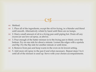 
 Method:
 1. Place all of the ingredients, except the oil for frying, in a blender and blend
  until smooth. Alternatively whisk by hand until there are no lumps.
 2. Heat a small amount of oil in a frying pan until piping hot. Drain off any
  excess (or use low-cal spray, as above).
 3. Pour enough of the batter mixture in to the frying pan to thinly cover the
  bottom. Fry on one side for about a minute. Loosen the edges with a spatula
  and flip. Fry the flip side for another minute or until done.
 4. Remove from pan and keep warm in the oven on its lowest setting.
 5. Add more oil/spray to the pan if and when necessary. Repeat steps 3 to 6
  until all of the mixture is used up. Serve with your chosen accompaniments.
 