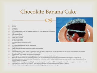 Chocolate Banana Cake

   Serves: 8
                                                                           
   No nuts
   No sesame
   Ingredients:
   225g/8oz self-raising flour - use all white OR half each of white SR and fine wholemeal SR
   60g/2oz cocoa powder
   2 tsp baking powder
   3 bananas, medium ripe
   150ml/5fl oz soya milk
   200g/7oz caster sugar
   1/2 tsp vanilla essence
   120g/4oz vegetable margarine, melted
   Filling
   175g/6oz vegan margarine, eg Pure, Suma, Biona
   120g/4oz icing sugar
   1 tbsp cocoa powder Splash of soya milk/orange juice (optional)
   Method:
   1. Preheat the oven to 180ºC/350ºF//Gas Mark 4. Grease two 18cm/7 inch cake tins. Use the base to trace out and cut two circles of baking parchment or
    greaseproof paper. Place one round on the bottom of each tin.
   2. Sift the flour, cocoa powder and baking powder together.
   3. Mix together the bananas, soya milk, sugar and vanilla essence, either in a blender or by hand.
   4. Pour the banana mixture and melted margarine in to the dry ingredients and mix thoroughly. Pour half of the cake mixture in to each cake tin.
   5. Cook in the centre of the oven for about 30 minutes. Test with a sharp knife or cocktail stick. If it comes out clean, the cake is done - if not, put back in the
    oven for another 5-10 minutes.
   6. While the cake is baking, make the filling by creaming the ingredients together - add the tiniest splash of soya milk or orange juice if the mixture is too stiff.
   7. Place the cakes in their tins on a wire rack. When they are completely cool, turn them out and let them air a bit more.
   8. Sandwich the two cakes together with two thirds of the filling and spread the rest over the top.
 