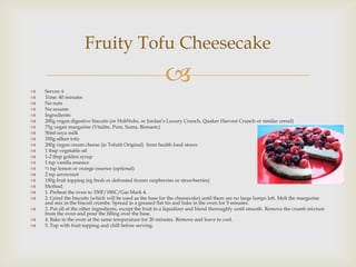 Fruity Tofu Cheesecake

   Serves: 6
                                                           
   Time: 40 minutes
   No nuts
   No sesame
   Ingredients:
   200g vegan digestive biscuits (or HobNobs, or Jordan’s Luxury Crunch, Quaker Harvest Crunch or similar cereal)
   75g vegan margarine (Vitalite, Pure, Suma, Bionaetc)
   50ml soya milk
   350g silken tofu
   200g vegan cream cheese (ie Tofutti Original) from health food stores
   1 tbsp vegetable oil
   1-2 tbsp golden syrup
   1 tsp vanilla essence
   ½ tsp lemon or orange essence (optional)
   2 tsp arrowroot
   150g fruit topping (eg fresh or defrosted frozen raspberries or strawberries)
   Method:
   1. Preheat the oven to 350F/180C/Gas Mark 4.
   2. Grind the biscuits (which will be used as the base for the cheesecake) until there are no large lumps left. Melt the margarine
    and mix in the biscuit crumbs. Spread in a greased flat tin and bake in the oven for 5 minutes.
   3. Put all of the other ingredients, except the fruit in a liquidizer and blend thoroughly until smooth. Remove the crumb mixture
    from the oven and pour the filling over the base.
   4. Bake in the oven at the same temperature for 20 minutes. Remove and leave to cool.
   5. Top with fruit topping and chill before serving.
 
