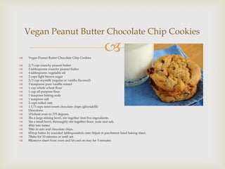 Vegan Peanut Butter Chocolate Chip Cookies

   Vegan Peanut Butter Chocolate Chip Cookies
                                                         
   2/3 cup crunchy peanut butter
   2 tablespoons crunchy peanut butter
   4 tablespoons vegetable oil
   2 cups light brown sugar
   2/3 cup soymilk (regular or vanilla flavored)
   2 teaspoons pure vanilla extract
   1 cup whole wheat flour
   1 cup all-purpose flour
   1 teaspoon baking soda
   1 teaspoon salt
   2 cups rolled oats
   1 1/3 cups semi-sweet chocolate chips (ghirridelli)
   Directions:
   1Preheat oven to 375 degrees.
   2In a large mixing bowl, stir together first five ingredients.
   3In a small bowl, thoroughly stir together flour, soda and salt.
   4Stir into batter.
   5Stir in oats and chocolate chips.
   6Drop batter by rounded tablespoonfuls onto Silpat or parchment lined baking sheet.
   7Bake for 10 minutes or until set.
   8Remove sheet from oven and let cool on tray for 5 minutes.
 