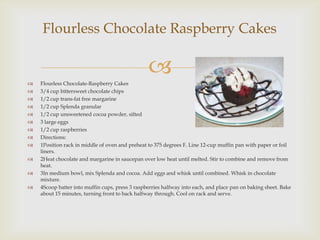 Flourless Chocolate Raspberry Cakes


   Flourless Chocolate-Raspberry Cakes
                                                 
   3/4 cup bittersweet chocolate chips
   1/2 cup trans-fat free margarine
   1/2 cup Splenda granular
   1/2 cup unsweetened cocoa powder, sifted
   3 large eggs
   1/2 cup raspberries
   Directions:
   1Position rack in middle of oven and preheat to 375 degrees F. Line 12-cup muffin pan with paper or foil
    liners.
   2Heat chocolate and margarine in saucepan over low heat until melted. Stir to combine and remove from
    heat.
   3In medium bowl, mix Splenda and cocoa. Add eggs and whisk until combined. Whisk in chocolate
    mixture.
   4Scoop batter into muffin cups, press 3 raspberries halfway into each, and place pan on baking sheet. Bake
    about 15 minutes, turning front to back halfway through. Cool on rack and serve.
 
