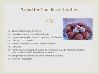 'Good for You' Berry Truffles

                                      
 2 cups walnuts, raw if possible
 1 cup dates, less if you add sweeteners
 1 cup frozen raspberries or 1 cup frozen blueberries
 1/4 cup cocoa powder
 crushed walnuts or coconut, to roll truffles in
 Directions:
 1Blend all, except crushed walnut or coconut, in a food processor, scraping
  sides occasionally till the mixture is smooth.
 2Shape into small balls and roll in walnut or coconut.
 3Store in refrigerator.
 