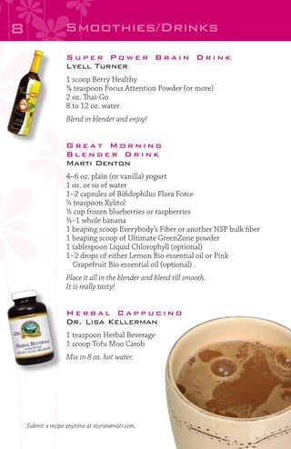 8

Smoothies/Drinks
Super Power Brain Drink
Lyell Turner
1 scoop Berry Healthy
¾ teaspoon Focus Attention Powder (or more)
2 oz. Thai-Go
8 to 12 oz. water
Blend in blender and enjoy!

Great Morning
Blender Drink
Marti Denton
4–6 oz. plain (or vanilla) yogurt
1 oz. or so of water
1–2 capsules of Bifidophilus Flora Force
½ teaspoon Xylitol
½ cup frozen blueberries or raspberries
½–1 whole banana
1 heaping scoop Everybody’s Fiber or another NSP bulk fiber
1 heaping scoop of Ultimate GreenZone powder
1 tablespoon Liquid Chlorophyll (optional)
1–2 drops of either Lemon Bio essential oil or Pink
	 Grapefruit Bio essential oil (optional)
Place it all in the blender and blend till smooth.
It is really tasty!

Herbal Cappucino
Dr. Lisa Kellerman
1 teaspoon Herbal Beverage
1 scoop Tofu Moo Carob
Mix in 8 oz. hot water.

Submit a recipe anytime at stories@natr.com.

 