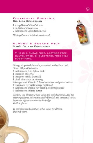 9
Flexibility Cocktail
Dr. Lisa Kellerman
1 scoop Nature’s Sea Calcium
2 oz. Nature’s Noni Juice
2 tablespoons Colloidal Minerals
Mix together and drink with each meal.

Almond & Sesame Milk
María Dallys Caballero
This is a sugar-free, lactose-free,
gluten-free, cholesterol-free milk
substitute.
36 organic peeled almonds, uncooked and without salt
36 oz. RO purified water
4 tablespoons NSP Xylitol bulk
1 teaspoon of Stevia
1 teaspoon vanilla (natural)
1 pinch cinnamon or nutmeg
½ teaspoon of Vitamin C Ascorbates (natural preservative)
4 teaspoons Herbal Beverage (optional)
4 tablespoons organic raw carob powder (optional)
4 tablespoons sesame butter
Combine in a blender: 2 cups water and peeled almonds. Add the
other ingredients. When it is totally blended, add the rest of water.
Store it in a glass container in the fridge.
Yields 4 glasses.
To peel almonds: Soak them in hot water for 20 min.
Then rub them.

 