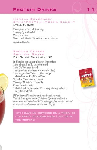 Protein Drinks
Herbal Beverage/
SynerProTein Mocha Slushy
Lyell Turner
2 teaspoons Herbal Beverage
1 scoop SynerProTein
Water and ice
SweetLeaf Stevia Chocolate drops to taste.
Blend in blender.

Frozen Coffee
Protein Shake
Dr. Sylvia Callahan, ND
In blender container, place in this order:
1 oz. almond milk, unsweetened
1 oz. Coffeemate liquid
	 (sugar-free hazelnut or creme brulee)
1 oz. sugar-free Torani coffee syrup
	 (hazelnut or English toffee)
½ packet Stevia (or to taste)
2 scoops Nutri-Burn Vanilla
Cinnamon to taste
1 shot decaf espresso (or 2 oz. very strong coffee),
	 regular or decaf.
Fill with small ice cubes and blend until smooth.
Top with whipped cream if desired. Sprinkle whip with
cinnamon and drizzle with Torani sugar-free mocha caramel
or sugar-free white chocolate sauce. Enjoy!

Tip: I have my espresso on a timer, so
it’s ready to blend when I get up in
the morning.

11

 