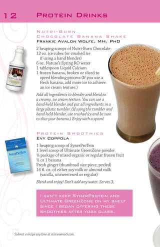 12

Protein Drinks
Nutri-Burn
Chocolate Banana Shake
Frankie Avalon Wolfe, MH, PhD
2 heaping scoops of Nutri-Burn Chocolate
12 oz. ice cubes (or crushed ice
	 if using a hand blender)
6 oz. Nature’s Spring RO water
1 tablespoon Liquid Calcium
1 frozen banana, broken or sliced to
	
speed blending process (If you use a
fresh banana, add more ice to achieve
an ice cream texture.)
Add all ingredients to blender and blend to
a creamy, ice cream texture. You can use a
hand-held blender and put all ingredients in a
large plastic tumbler. (If using the tumbler and
hand-held blender, use crushed ice and be sure
to slice your banana.) Enjoy with a spoon!

Protein Smoothies
Evy Coppola
1 heaping scoop of SynerProTein
1 level scoop of Ultimate GreenZone powder
1/3 package of mixed organic or regular frozen fruit
½ or 1 banana
Fresh ginger (thumbnail size piece, peeled)
16 fl. oz. of either soy milk or almond milk
	 (vanilla, unsweetened or regular)
Blend and enjoy! Don’t add any water. Serves 3.

I can’t keep SynerProtein and
Ultimate GreenZone on my shelf
since I began offering these
smoothies after yoga class.

Submit a recipe anytime at stories@natr.com.

 