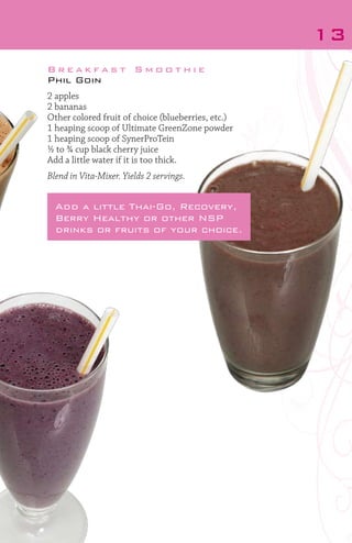 13
Breakfast Smoothie
Phil Goin
2 apples
2 bananas
Other colored fruit of choice (blueberries, etc.)
1 heaping scoop of Ultimate GreenZone powder
1 heaping scoop of SynerProTein
½ to ¾ cup black cherry juice
Add a little water if it is too thick.
Blend in Vita-Mixer. Yields 2 servings.

Add a little Thai-Go, Recovery,
Berry Healthy or other NSP
drinks or fruits of your choice.

 