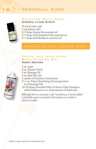 16

Personal Care
Relaxing Bath Soak
Christa Lynne Strite
To tub of water, add:
1 cup Epsom salts
5–7 drops Lemon Bio essential oil
5–7 drops Pink Grapefruit Bio essential oil
5–7 drops Red Mandarin essential oil

Peppermint oil adds a “cooling” effect.
Fresh and Healthful
Bath/Shower Gel
Marti Denton
1 oz. water
3 oz. Nature’s Fresh
1 oz. Massage Oil
2 oz. Aloe Vera Gel
2 capfuls of Sunshine Concentrate
½–1 oz. Natria Nourishing Cleansing Lotion
	 (or Cleansing Gel)
10–20 drops Essential Oil(s) of choice (I like Geranium
	 with Frankincense or a small amount of Patchouli)
Although this is a not quite a “gel” consistency, it can be added
to the bath water or poured in the hands or on a cloth or
shower scrubbie.

Submit a recipe anytime at stories@natr.com.

 