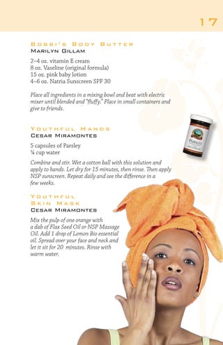 17
Bobbi’s Body Butter
Marilyn Gillam
2–4 oz. vitamin E cream
8 oz. Vaseline (original formula)
15 oz. pink baby lotion
4–6 oz. Natria Sunscreen SPF 30
Place all ingredients in a mixing bowl and beat with electric
mixer until blended and “fluffy.” Place in small containers and
give to friends.

Youthful Hands
Cesar Miramontes
5 capsules of Parsley
¼ cup water
Combine and stir. Wet a cotton ball with this solution and
apply to hands. Let dry for 15 minutes, then rinse. Then apply
NSP sunscreen. Repeat daily and see the difference in a
few weeks.

Youthful
Skin Mask
Cesar Miramontes
Mix the pulp of one orange with
a dab of Flax Seed Oil or NSP Massage
Oil. Add 1 drop of Lemon Bio essential
oil. Spread over your face and neck and
let it sit for 20 minutes. Rinse with
warm water.

 