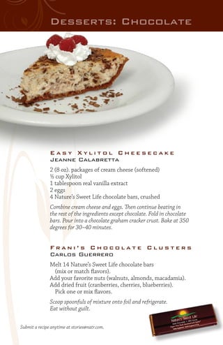 Desserts: Chocolate

Easy Xylitol Cheesecake
Jeanne Calabretta
2 (8 oz). packages of cream cheese (softened)
½ cup Xylitol
1 tablespoon real vanilla extract
2 eggs
4 Nature’s Sweet Life chocolate bars, crushed
Combine cream cheese and eggs. Then continue beating in
the rest of the ingredients except chocolate. Fold in chocolate
bars. Pour into a chocolate graham cracker crust. Bake at 350
degrees for 30–40 minutes.

Frani’s Chocolate Clusters
Carlos Guerrero
Melt 14 Nature’s Sweet Life chocolate bars
	 (mix or match flavors).
Add your favorite nuts (walnuts, almonds, macadamia).
Add dried fruit (cranberries, cherries, blueberries).
	 Pick one or mix flavors.
Scoop spoonfuls of mixture onto foil and refrigerate.
Eat without guilt.
Submit a recipe anytime at stories@natr.com.

 