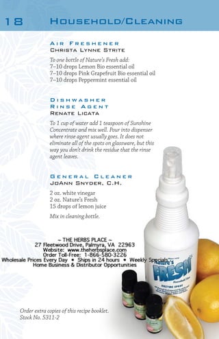 18

Household/Cleaning
Air Freshener
Christa Lynne Strite
To one bottle of Nature’s Fresh add:
7–10 drops Lemon Bio essential oil
7–10 drops Pink Grapefruit Bio essential oil
7–10 drops Peppermint essential oil

Dishwasher
Rinse Agent
Renate Licata
To 1 cup of water add 1 teaspoon of Sunshine
Concentrate and mix well. Pour into dispenser
where rinse agent usually goes. It does not
eliminate all of the spots on glassware, but this
way you don’t drink the residue that the rinse
agent leaves.

General Cleaner
JoAnn Snyder, C.H.
2 oz. white vinegar
2 oz. Nature’s Fresh
15 drops of lemon juice
Mix in cleaning bottle.

Order extra copies of this recipe booklet.
Stock No. 5311-2

 