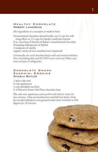 1
Healthy Chocolate
Robert Lankering
Mix ingredients in a saucepan at medium heat:
Unsweetened chocolate almond milk; use 2 cups for soft
	 icing effect or 1½ cups for harder candy bar texture.
8 oz. (one box, 8 blocks) of Baker’s unsweetened chocolate
4 heaping tablespoons of Xylitol
1 teaspoon of vanilla
organic raisins & raw unsalted nuts (optional)
Continually stir until chocolate blocks melt and mixture thickens.
Pour into baking dish and DO NOT cover until cool. When cool,
cover and put in refrigerator.

Chocolate Chunk
Zucchini Cookies
Sharla Butler
1 spice cake mix
¾ cup applesauce
1 cup shredded zucchini
3–4 Nature’s Sweet Life Plain chocolate bars
Mix cake mix, applesauce and zucchini with electric mixer for
two minutes. Chop up chocolate bars and fold into batter. Drop
by rounded tablespoon onto greased cookie sheet and bake at 350
degrees for 10 minutes.

 