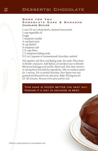 2

Desserts: Chocolate
Good for You
Chocolate Cake & Ganache
Charlene Butler
1 can (15 oz.) whole beets, drained (save juice)
1 cup vegetable oil
3 eggs
1 teaspoon vanilla
½ cup beet juice
¾ cup Xylitol
¼ teaspoon salt
1 ¾ cups flour
1 ½ teaspoon baking soda
3 (1 oz.) squares of unsweetened chocolate, melted
Sift together, salt flour and baking soda. Set aside. Place beets
in blender and puree. Add Xylitol, oil and beet juice to blender.
Blend and add eggs and vanilla. Blend well. Pour beet mixture
in mixing bowl and add dry ingredients. Mix on medium speed
for 1 minute. Stir in melted chocolate. Pour batter into two
greased and floured 8 inch cake pans. Bake 350 degrees for
25–30 minutes. Remove from pans and let cool.

This cake is MUCH better the next day.
Making it a day in advance is best.

Submit a recipe anytime at stories@natr.com.

 