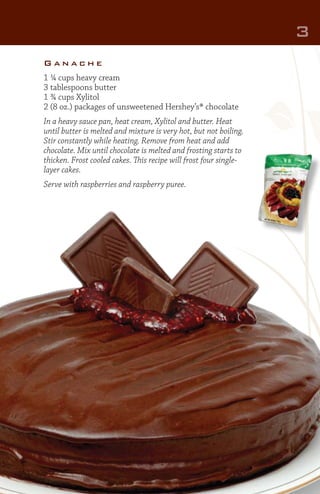 3
Ganache
1 ¼ cups heavy cream
3 tablespoons butter
1 ¾ cups Xylitol
2 (8 oz.) packages of unsweetened Hershey’s® chocolate
In a heavy sauce pan, heat cream, Xylitol and butter. Heat
until butter is melted and mixture is very hot, but not boiling.
Stir constantly while heating. Remove from heat and add
chocolate. Mix until chocolate is melted and frosting starts to
thicken. Frost cooled cakes. This recipe will frost four singlelayer cakes.
Serve with raspberries and raspberry puree.

 