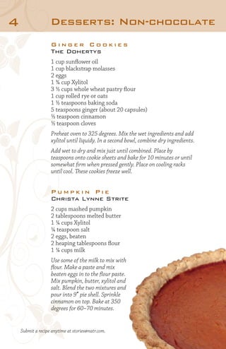 4

Desserts: Non-chocolate
Ginger Cookies
The Dohertys
1 cup sunflower oil
1 cup blackstrap molasses
2 eggs
1 ¾ cup Xylitol
3 ½ cups whole wheat pastry flour
1 cup rolled rye or oats
1 ½ teaspoons baking soda
5 teaspoons ginger (about 20 capsules)
½ teaspoon cinnamon
½ teaspoon cloves
Preheat oven to 325 degrees. Mix the wet ingredients and add
xylitol until liquidy. In a second bowl, combine dry ingredients.
Add wet to dry and mix just until combined. Place by
teaspoons onto cookie sheets and bake for 10 minutes or until
somewhat firm when pressed gently. Place on cooling racks
until cool. These cookies freeze well.

Pumpkin Pie
Christa Lynne Strite
2 cups mashed pumpkin
2 tablespoons melted butter
1 ¼ cups Xylitol
¼ teaspoon salt
2 eggs, beaten
2 heaping tablespoons flour
1 ¼ cups milk
Use some of the milk to mix with
flour. Make a paste and mix
beaten eggs in to the flour paste.
Mix pumpkin, butter, xylitol and
salt. Blend the two mixtures and
pour into 9” pie shell. Sprinkle
cinnamon on top. Bake at 350
degrees for 60–70 minutes.

Submit a recipe anytime at stories@natr.com.

 