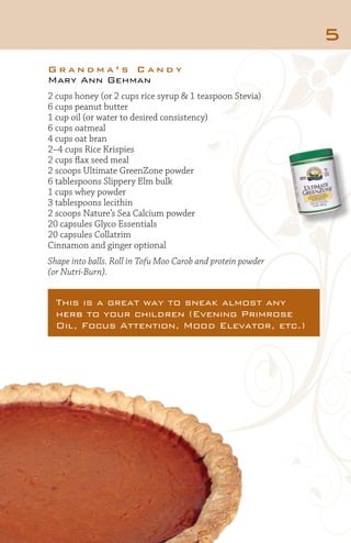 5
Grandma’s Candy
Mary Ann Gehman
2 cups honey (or 2 cups rice syrup & 1 teaspoon Stevia)
6 cups peanut butter
1 cup oil (or water to desired consistency)
6 cups oatmeal
4 cups oat bran
2–4 cups Rice Krispies
2 cups flax seed meal
2 scoops Ultimate GreenZone powder
6 tablespoons Slippery Elm bulk
1 cups whey powder
3 tablespoons lecithin
2 scoops Nature’s Sea Calcium powder
20 capsules Glyco Essentials
20 capsules Collatrim
Cinnamon and ginger optional
Shape into balls. Roll in Tofu Moo Carob and protein powder
(or Nutri-Burn).

This is a great way to sneak almost any
herb to your children (Evening Primrose
Oil, Focus Attention, Mood Elevator, etc.)

 