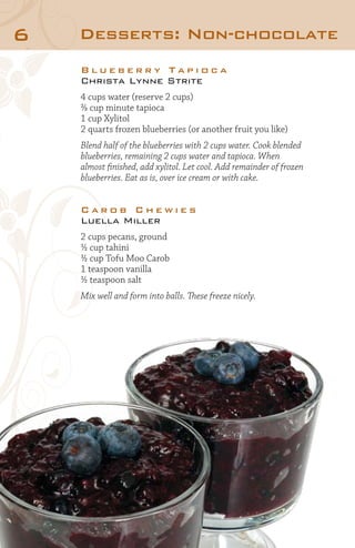 6

Desserts: Non-chocolate
Blueberry Tapioca
Christa Lynne Strite
4 cups water (reserve 2 cups)
⅔ cup minute tapioca
1 cup Xylitol
2 quarts frozen blueberries (or another fruit you like)
Blend half of the blueberries with 2 cups water. Cook blended
blueberries, remaining 2 cups water and tapioca. When
almost finished, add xylitol. Let cool. Add remainder of frozen
blueberries. Eat as is, over ice cream or with cake.

Carob Chewies
Luella Miller
2 cups pecans, ground
½ cup tahini
½ cup Tofu Moo Carob
1 teaspoon vanilla
½ teaspoon salt
Mix well and form into balls. These freeze nicely.

 