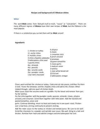 Recipes and background of 3 Mexican dishes
MOLE
The word Mole comes from Nahuatl mulli or molli, "sauce" or "concoction". There are
many different regions of Mexico have their own recipes of Mole, but the Poblano is the
most popular.
If there is a celebration you can bet there will be Mole served!
Ingredients
1 chicken or turkey
11 ancho chiles
6 mulatto chiles
3 chiles chipotles adobados
3 tablespoons chile seed
5 pasilla chiles
4oz. almonds
4oz. peanuts
8oz. sesame seeds
2oz. pumpkin seeds
1 bar dark chocolate
6 allspice
6 cloves
1 cinnamon stick
A pinch aniseed
4 tomatoes
10 green tomatillos
3 cloves garlic
1 medium onion
3 tortillas
1 stale white bread roll
1/2 lb.lard
2 tablespoons vinegar
Clean, wash and boil the chicken or turkey. Cook and cut into pieces, and then fry them
in lard. Puree the tomatoes and the chipotle chiles and add to the chicken. When
cooked through, add one quart of chicken broth.
Mole sauce: toast the sesame seeds on a griddle. Fry the bread and remove from pan;
fry the tortillas.
Fry the chile together with the pumpkin seeds, peanuts, almonds, cloves, allspice
aniseed, and cinnamon. Grind them together with little water. Add the toasted and
peeled tomatillos, onion and
garlic. Continue blending, return to heat and slowly mix in one quart stock. Thicken
over a low heat, stirring continually to prevent sticking.
Add the mole sauce to the turkey or chicken and tomato purse. Be sure to stir well.
Grind the chocolate to a powder and sprinkle over sauce. Mix well. Bring to a boil and
thicken. Remove from heat and add the vinegar and one tablespoon hot lard.
 