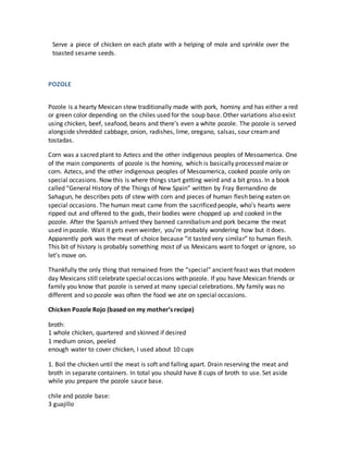 Serve a piece of chicken on each plate with a helping of mole and sprinkle over the
toasted sesame seeds.
POZOLE
Pozole is a hearty Mexican stew traditionally made with pork, hominy and has either a red
or green color depending on the chiles used for the soup base. Other variations also exist
using chicken, beef, seafood, beans and there’s even a white pozole. The pozole is served
alongside shredded cabbage, onion, radishes, lime, oregano, salsas, sour creamand
tostadas.
Corn was a sacred plant to Aztecs and the other indigenous peoples of Mesoamerica. One
of the main components of pozole is the hominy, which is basically processed maize or
corn. Aztecs, and the other indigenous peoples of Mesoamerica, cooked pozole only on
special occasions. Now this is where things start getting weird and a bit gross. In a book
called “General History of the Things of New Spain” written by Fray Bernandino de
Sahagun, he describes pots of stew with corn and pieces of human flesh being eaten on
special occasions. The human meat came from the sacrificed people, who’s hearts were
ripped out and offered to the gods, their bodies were chopped up and cooked in the
pozole. After the Spanish arrived they banned cannibalismand pork became the meat
used in pozole. Wait it gets even weirder, you’re probably wondering how but it does.
Apparently pork was the meat of choice because “it tasted very similar” to human flesh.
This bit of history is probably something most of us Mexicans want to forget or ignore, so
let’s move on.
Thankfully the only thing that remained from the “special” ancient feast was that modern
day Mexicans still celebrate special occasions with pozole. If you have Mexican friends or
family you know that pozole is served at many special celebrations. My family was no
different and so pozole was often the food we ate on special occasions.
Chicken Pozole Rojo (based on my mother’s recipe)
broth:
1 whole chicken, quartered and skinned if desired
1 medium onion, peeled
enough water to cover chicken, I used about 10 cups
1. Boil the chicken until the meat is soft and falling apart. Drain reserving the meat and
broth in separate containers. In total you should have 8 cups of broth to use. Set aside
while you prepare the pozole sauce base.
chile and pozole base:
3 guajillo
 