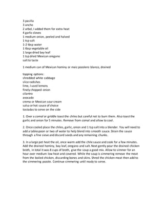 3 pasilla
3 ancho
2 arbol, I added them for extra heat
4 garlic cloves
1 medium onion, peeled and halved
1 tsp salt
1-2 tbsp water
1 tbsp vegetable oil
1 large dried bay leaf
1 tsp dried Mexican oregano
salt to taste
1 medium can of Mexican hominy or maiz pozolero blanco, drained
topping options:
shredded white cabbage
slice radishes
lime, I used lemons
finely chopped onion
cilantro
avocado
crema or Mexican sour cream
salsa or hot sauce of choice
tostadas to serve on the side
1. Over a comal or griddle toast the chiles but careful not to burn them. Also toast the
garlic and onion for 5 minutes. Remove from comal and allow to cool.
2. Once cooled place the chiles, garlic, onion and 1 tsp salt into a blender. You will need to
add a tablespoon or two of water to help blend into smooth sauce. Strain the sauce
through a fine sieve and discard seeds and any remaining chunks.
3. In a large pot heat the oil, once warm add the chile sauce and cook for a few minutes.
Add the drained hominy, bay leaf, oregano and salt. Next gently pour the drained chicken
broth, in total it was 8 cups of broth, give the soup a good mix. Allow to simmer for an
hour over medium low heat and covered. While the soup is simmering remove the meat
from the boiled chicken, discarding bones and skins. Shred the chicken meat then add to
the simmering pozole. Continue simmering until ready to serve.
 