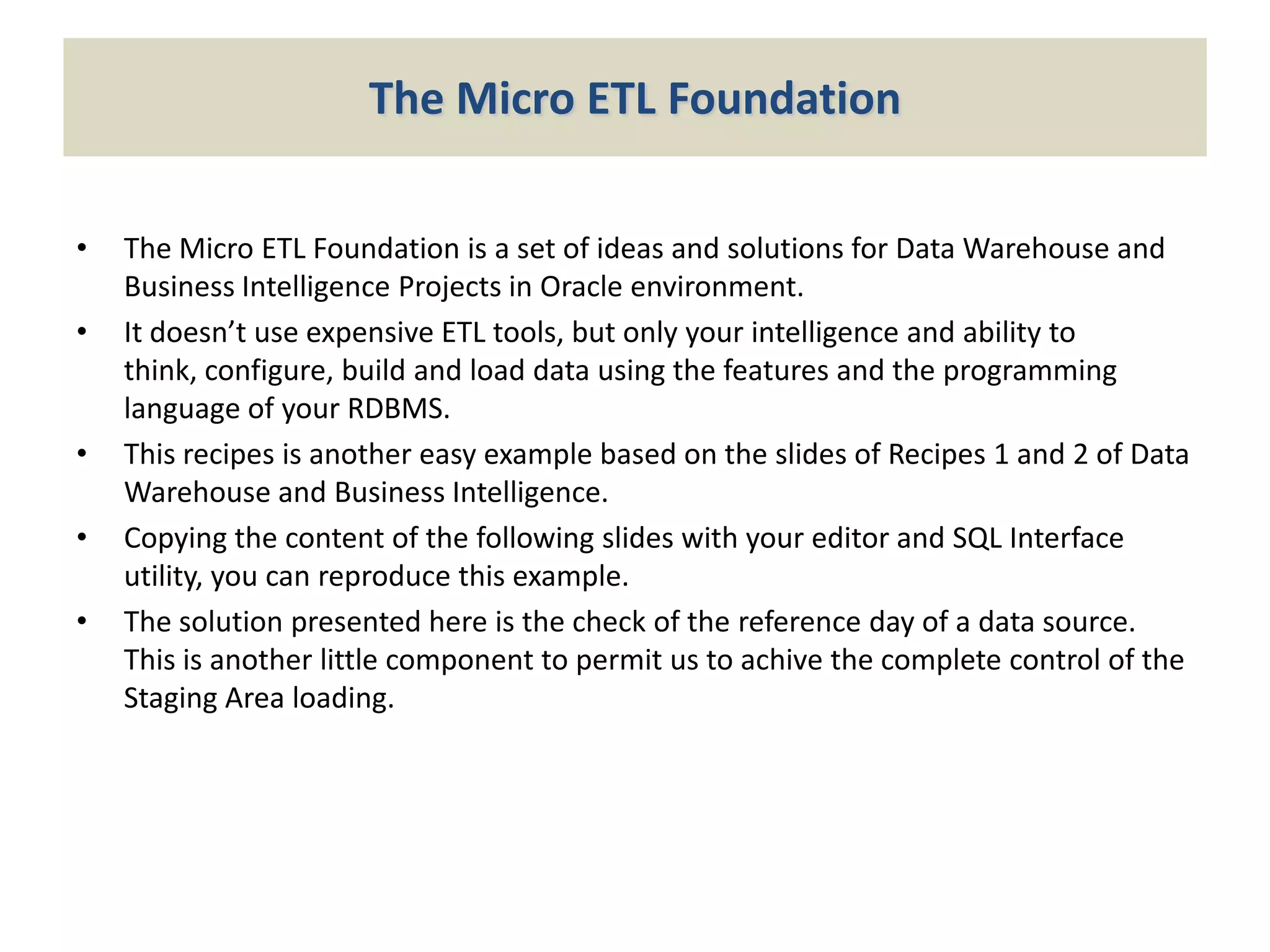 The Micro ETL Foundation
•

•

•

•
•

The Micro ETL Foundation is a set of ideas and solutions for Data Warehouse and
Business Intelligence Projects in Oracle environment.
It doesn’t use expensive ETL tools, but only your intelligence and ability to
think, configure, build and load data using the features and the programming
language of your RDBMS.
This recipes is another easy example based on the slides of Recipes 1 and 2 of Data
Warehouse and Business Intelligence.
Copying the content of the following slides with your editor and SQL Interface
utility, you can reproduce this example.
The solution presented here is the check of the reference day of a data source.
This is another little component to permit us to achive the complete control of the
Staging Area loading.

 