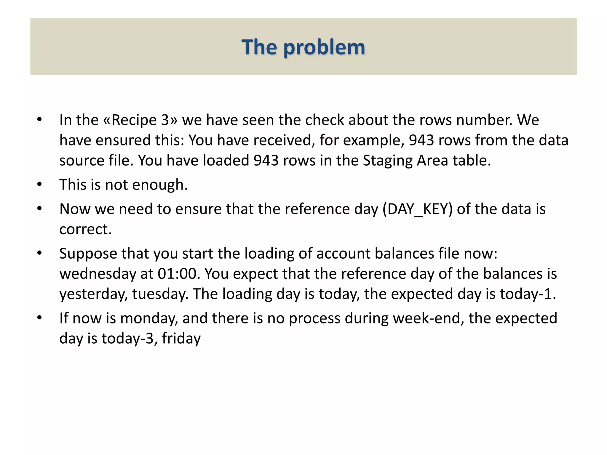 The problem
• In the «Recipe 3» we have seen the check about the rows number. We
have ensured this: You have received, for example, 943 rows from the data
source file. You have loaded 943 rows in the Staging Area table.
• This is not enough.
• Now we need to ensure that the reference day (DAY_KEY) of the data is
correct.
• Suppose that you start the loading of account balances file now:
wednesday at 01:00. You expect that the reference day of the balances is
yesterday, tuesday. The loading day is today, the expected day is today-1.
• If now is monday, and there is no process during week-end, the expected
day is today-3, friday

 