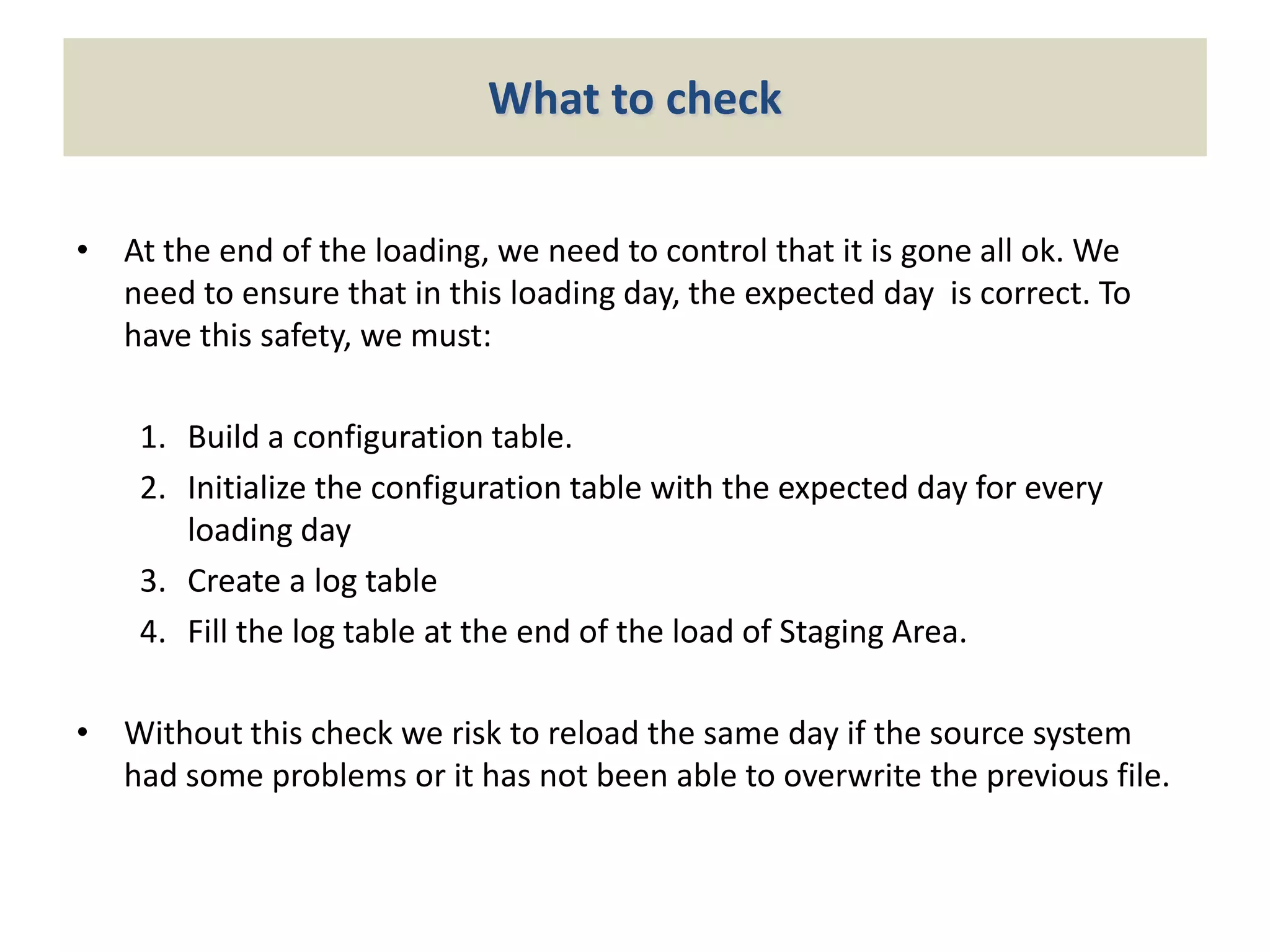 What to check
• At the end of the loading, we need to control that it is gone all ok. We
need to ensure that in this loading day, the expected day is correct. To
have this safety, we must:
1. Build a configuration table.
2. Initialize the configuration table with the expected day for every
loading day
3. Create a log table
4. Fill the log table at the end of the load of Staging Area.
• Without this check we risk to reload the same day if the source system
had some problems or it has not been able to overwrite the previous file.

 