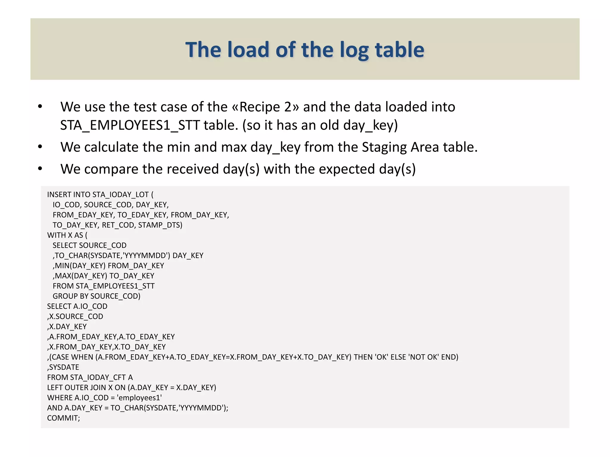 The load of the log table
•

•
•

We use the test case of the «Recipe 2» and the data loaded into
STA_EMPLOYEES1_STT table. (so it has an old day_key)
We calculate the min and max day_key from the Staging Area table.
We compare the received day(s) with the expected day(s)
INSERT INTO STA_IODAY_LOT (
IO_COD, SOURCE_COD, DAY_KEY,
FROM_EDAY_KEY, TO_EDAY_KEY, FROM_DAY_KEY,
TO_DAY_KEY, RET_COD, STAMP_DTS)
WITH X AS (
SELECT SOURCE_COD
,TO_CHAR(SYSDATE,'YYYYMMDD') DAY_KEY
,MIN(DAY_KEY) FROM_DAY_KEY
,MAX(DAY_KEY) TO_DAY_KEY
FROM STA_EMPLOYEES1_STT
GROUP BY SOURCE_COD)
SELECT A.IO_COD
,X.SOURCE_COD
,X.DAY_KEY
,A.FROM_EDAY_KEY,A.TO_EDAY_KEY
,X.FROM_DAY_KEY,X.TO_DAY_KEY
,(CASE WHEN (A.FROM_EDAY_KEY+A.TO_EDAY_KEY=X.FROM_DAY_KEY+X.TO_DAY_KEY) THEN 'OK' ELSE 'NOT OK' END)
,SYSDATE
FROM STA_IODAY_CFT A
LEFT OUTER JOIN X ON (A.DAY_KEY = X.DAY_KEY)
WHERE A.IO_COD = 'employees1'
AND A.DAY_KEY = TO_CHAR(SYSDATE,'YYYYMMDD');
COMMIT;

 