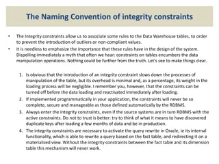 The Naming Convention of integrity constraints
• The Integrity constraints allow us to associate some rules to the Data Warehouse tables, to order
to prevent the introduction of outliers or non-compliant values.
• It is needless to emphasize the importance that these rules have in the design of the system.
Dispelling immediately a myth that often we hear: constraints on tables encumbers the data
manipulation operations. Nothing could be further from the truth. Let's see to make things clear.
1. Is obvious that the introduction of an integrity constraint slows down the processes of
manipulation of the table, but its overhead is minimal and, as a percentage, its weight in the
loading process will be negligible. I remember you, however, that the constraints can be
turned off before the data loading and reactivated immediately after loading.
2. If implemented programmatically in your application, the constraints will never be so
complete, secure and manageable as those defined automatically by the RDBMS.
3. Always enter the integrity constraints, even if the source systems are in turn RDBMS with the
active constraints. Do not to trust is better: try to think of what it means to have discovered
duplicate keys after loading a few months of data and be in production.
4. The integrity constraints are necessary to activate the query rewrite in Oracle, ie its internal
functionality, which is able to rewrite a query based on the fact table, and redirecting it on a
materialized view. Without the integrity constraints between the fact table and its dimension
table this mechanism will never work.
 