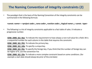 The Naming Convention of integrity constraints (2)
• The paradigm that is the basis of the Naming Convention of the integrity constraints can be
summarized in the following formula:
<constr. name> = <project code>_<area code>_<section code>_<logical name>_< constr. type>
• The following is a list of integrity constraints applicable to a fact table of sales. X indicates a
progressive number.
EDW_DM0_SLS_Nxx: To indicate the requirement to have always a non-null value for a field. XX is
a sequential number for each column in the table that requires the constraint.
EDW_DM0_SLS_PK1: To indicate the primary key.
EDW_DM0_SLS_UKx: To specify a unique key.
EDW_DM0_SLS_FKx: To specify the foreign key. If you think that the number of foreign key can
be higher of 9, use the convention Fxx
EDW_DM0_SLS_CKx: To indicate a more complex constraint based on some conditions. (for
example a start date should always be prior of the end date)
 