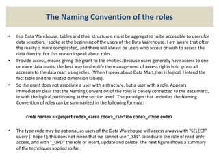 The Naming Convention of the roles
• In a Data Warehouse, tables and their structures, must be aggregated to be accessible to users for
data selection. I spoke at the beginning of the users of the Data Warehouse. I am aware that often
the reality is more complicated, and there will always be users who access or wish to access the
data directly. For this reason I speak about roles.
• Provide access, means giving the grant to the entities. Because users generally have access to one
or more data marts, the best way to simplify the management of access rights is to group all
accesses to the data mart using roles. (When I speak about Data Mart,that is logical, I intend the
fact table and the related dimension tables).
• So the grant does not associate a user with a structure, but a user with a role. Appears
immediately clear that the Naming Convention of the roles is closely connected to the data marts,
ie with the logical partitioning at the section level . The paradigm that underlies the Naming
Convention of roles can be summarized in the following formula:
<role name> = <project code>_<area code>_<section code>_<type code>
• The type code may be optional, as users of the Data Warehouse will access always with "SELECT"
query (I hope !); this does not mean that we cannot use "_SEL" to indicate the role of read-only
access, and with "_UPD“ the role of insert, update and delete. The next figure shows a summary
of the techniques applied so far.
 