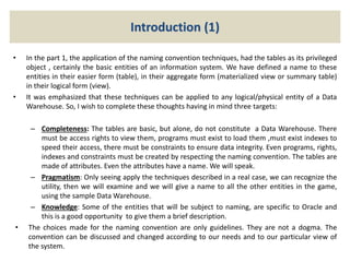 Introduction (1)
• In the part 1, the application of the naming convention techniques, had the tables as its privileged
object , certainly the basic entities of an information system. We have defined a name to these
entities in their easier form (table), in their aggregate form (materialized view or summary table)
in their logical form (view).
• It was emphasized that these techniques can be applied to any logical/physical entity of a Data
Warehouse. So, I wish to complete these thoughts having in mind three targets:
– Completeness: The tables are basic, but alone, do not constitute a Data Warehouse. There
must be access rights to view them, programs must exist to load them ,must exist indexes to
speed their access, there must be constraints to ensure data integrity. Even programs, rights,
indexes and constraints must be created by respecting the naming convention. The tables are
made of attributes. Even the attributes have a name. We will speak.
– Pragmatism: Only seeing apply the techniques described in a real case, we can recognize the
utility, then we will examine and we will give a name to all the other entities in the game,
using the sample Data Warehouse.
– Knowledge: Some of the entities that will be subject to naming, are specific to Oracle and
this is a good opportunity to give them a brief description.
• The choices made for the naming convention are only guidelines. They are not a dogma. The
convention can be discussed and changed according to our needs and to our particular view of
the system.
 