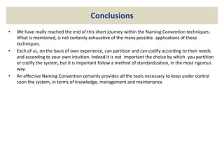 Conclusions
• We have really reached the end of this short journey within the Naming Convention techniques .
What is mentioned, is not certainly exhaustive of the many possible applications of these
techniques.
• Each of us, on the basis of own experience, can partition and can codify according to their needs
and according to your own intuition. Indeed it is not important the choice by which you partition
or codify the system, but it is important follow a method of standardization, in the most rigorous
way.
• An effective Naming Convention certainly provides all the tools necessary to keep under control
soon the system, in terms of knowledge, management and maintenance
 