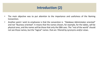 Introduction (2)
• The main objective was to put attention to the importance and usefulness of the Naming
Convention.
• Another point I wish to emphasize is that the convention is "Database Administator oriented"
and not "Business oriented”. It means that the names chosen, for example, for the tables, will be
physical ones, and the names will be those that only the DBA sees. The "rest of the world" should
not see those names, but the "logical" names that are filtered by synonyms and/or views.
 