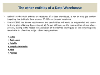 The other entities of a Data Warehouse
• Identify all the main entities or structures of a Data Warehouse, is not an easy job without
forgetting that in Oracle there are over 30 different types of structures.
• Eeach RDBMS has its own requirements and peculiarities and would be long-winded and useless
to try to give a Naming Convention at all. So we will focus on the main entities, almost always
present, leaving to the reader the application of the learned techniques for the remaining ones.
Here is the list of entities, subject of our next guidelines.
• Index
• Tablespace
• Datafile
• Integrity Constraint
• Role
• Package
 