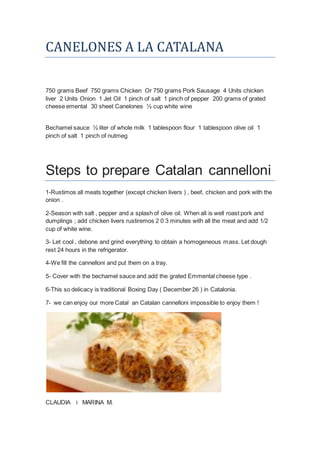 CANELONES A LA CATALANA
750 grams Beef 750 grams Chicken Or 750 grams Pork Sausage 4 Units chicken
liver 2 Units Onion 1 Jet Oil 1 pinch of salt 1 pinch of pepper 200 grams of grated
cheese emental 30 sheet Canelones ½ cup white wine
Bechamel sauce ½ liter of whole milk 1 tablespoon flour 1 tablespoon olive oil 1
pinch of salt 1 pinch of nutmeg
Steps to prepare Catalan cannelloni
1-Rustimos all meats together (except chicken livers ) , beef, chicken and pork with the
onion .
2-Season with salt , pepper and a splash of olive oil. When all is well roast pork and
dumplings ; add chicken livers rustiremos 2 0 3 minutes with all the meat and add 1/2
cup of white wine.
3- Let cool , debone and grind everything to obtain a homogeneous mass. Let dough
rest 24 hours in the refrigerator.
4-We fill the cannelloni and put them on a tray.
5- Cover with the bechamel sauce and add the grated Emmental cheese type .
6-This so delicacy is traditional Boxing Day ( December 26 ) in Catalonia.
7- we can enjoy our more Catal an Catalan cannelloni impossible to enjoy them !
CLAUDIA i MARINA M.
 
