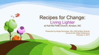 Recipes for Change:
       Living Lighter
 at Hull Rd FWB Church, Kinston, NC

  Presented by Angie Doncaster, RD, LDN & Mary Shands
                          Come to the Table Conference
                                      February 4, 2013
 