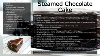 Steamed Chocolate
Cake
Ingredients
• 180 g butter
• 200 g caster sugar - I used 180g
• 200 g full cream evaporated milk
• 2 eggs, slightly beaten with fork
• 100 g plain flour
• 50 g cocoa powder
• 1/2 teaspoon baking powder
• 1/2 teaspoon baking soda
• 1/2 teaspoon vanilla extract
• 2 tablespoons rum (optional) - I omitted
For the ganache
• 50ml milk
• 200g semi-sweet chocolate, broken into
small pieces
For the cake
1. Into a heavy-bottom saucepan, add the butter, sugar, evaporated milk and vanilla extract.
2. Stir this over low heat until the sugar has melted. Cool the mixture slightly before using.
3. Lightly beat the eggs in a bowl.
4. Add this to the lukewarm butter/sugar mixture and mix to combine. If you are adding rum, add it at
this stage.
5. Sift the flour, cocoa, baking powder and baking soda into a large bowl.
6. Pour the mixture into the dry ingredients.
7. Stir until the mixture is well-mixed.
8. Pour the mixture into a line and slightly greased baking 8″ round baking pan.
9. Lift the baking tray about 10 cm off the table top and drop it onto the table top to remove the larger
bubbles. Repeat twice more.
10. Steam for 45-55 minutes, or until an inserted skewer emerges cleanly.
11. Cool the cake completely in the baking pan before removing.
12. To make the chocolate ganache, heat the milk in a ban marie or a heavy bottom saucepan until the
milk is about to come to a boil – you will see bubbles forming at the edges.
13. Add the chocolate. Stir until the chocolate has completely melted.
14. Pour the ganache onto the cake. Smooth the top with an offset spatula.
15. Chill the cake before serving.
Adapted from The Domestic Goddess Wanabe (Available: http://thedomesticgoddesswannabe.com/2015/07/steamed-
chocolate-cake-with-chocolate-ganache-a-review-of-the-panasonic-steam-convection-microwave-oven/)
 