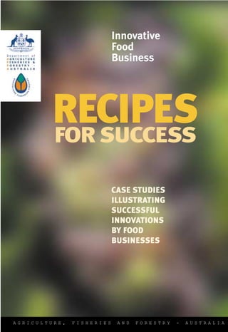 Innovative
                           Food
                           Business




        RECIPES
        FOR SUCCESS

                           CASE STUDIES
                           ILLUSTRATING
                           SUCCESSFUL
                           INNOVATIONS
                           BY FOOD
                           BUSINESSES




AGRICULTURE,   FISHERIES    AND   FORESTRY   -   AUSTRALIA
 
