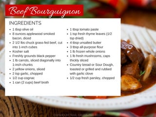 Beef Bourguignon 
1 tbsp olive oil 
8 ounces applewood smoked 
bacon, diced 
2 1/2 lbs chuck grass-fed beef, cut 
into 1-inch cubes 
Kosher salt 
Freshly grounds black pepper 
1 lb carrots, sliced diagonally into 
1-inch chunks 
2 yellow onions, sliced 
2 tsp garlic, chopped 
1/2 cup cognac 
1 can (2 cups) beef broth 
1 tbsp tomato paste 
1 tsp fresh thyme leaves (1/2 
tsp dried) 
4 tbsp unsalted butter 
3 tbsp all-purpose flour 
1 lb frozen whole onions 
1 lb fresh mushrooms, caps 
thickly sliced 
Country bread or Sour Dough, 
toasted or grilled and rubbed 
with garlic clove 
1/2 cup fresh parsley, chopped 
INGREDIENTS 
CHISHOLM TRAIL GRASS-FED BEEF 
 