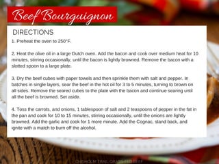 Beef Bourguignon 
DIRECTIONS 
1. Preheat the oven to 250°F. 
2. Heat the olive oil in a large Dutch oven. Add the bacon and cook over medium heat for 10 
minutes, stirring occasionally, until the bacon is lightly browned. Remove the bacon with a 
slotted spoon to a large plate. 
3. Dry the beef cubes with paper towels and then sprinkle them with salt and pepper. In 
batches in single layers, sear the beef in the hot oil for 3 to 5 minutes, turning to brown on 
all sides. Remove the seared cubes to the plate with the bacon and continue searing until 
all the beef is browned. Set aside. 
4. Toss the carrots, and onions, 1 tablespoon of salt and 2 teaspoons of pepper in the fat in 
the pan and cook for 10 to 15 minutes, stirring occasionally, until the onions are lightly 
browned. Add the garlic and cook for 1 more minute. Add the Cognac, stand back, and 
ignite with a match to burn off the alcohol. 
CHISHOLM TRAIL GRASS-FED BEEF 
 