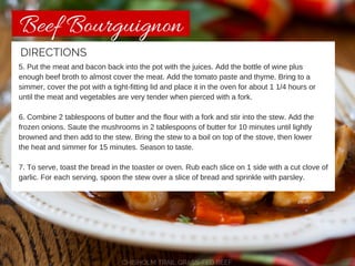 Beef Bourguignon 
DIRECTIONS 
5. Put the meat and bacon back into the pot with the juices. Add the bottle of wine plus 
enough beef broth to almost cover the meat. Add the tomato paste and thyme. Bring to a 
simmer, cover the pot with a tight-fitting lid and place it in the oven for about 1 1/4 hours or 
until the meat and vegetables are very tender when pierced with a fork. 
6. Combine 2 tablespoons of butter and the flour with a fork and stir into the stew. Add the 
frozen onions. Saute the mushrooms in 2 tablespoons of butter for 10 minutes until lightly 
browned and then add to the stew. Bring the stew to a boil on top of the stove, then lower 
the heat and simmer for 15 minutes. Season to taste. 
7. To serve, toast the bread in the toaster or oven. Rub each slice on 1 side with a cut clove of 
garlic. For each serving, spoon the stew over a slice of bread and sprinkle with parsley. 
CHISHOLM TRAIL GRASS-FED BEEF 
 