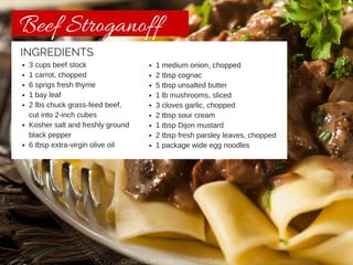 Beef Stroganoff 
INGREDIENTS 
3 cups beef stock 
1 carrot, chopped 
6 sprigs fresh thyme 
1 bay leaf 
2 lbs chuck grass-feed beef, 
cut into 2-inch cubes 
Kosher salt and freshly ground 
black pepper 
6 tbsp extra-virgin olive oil 
1 medium onion, chopped 
2 tbsp cognac 
5 tbsp unsalted butter 
1 lb mushrooms, sliced 
3 cloves garlic, chopped 
2 tbsp sour cream 
1 tbsp Dijon mustard 
2 tbsp fresh parsley leaves, chopped 
1 package wide egg noodles 
CHISHOLM TRAIL GRASS-FED BEEF 
 