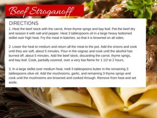 Beef Stroganoff 
DIRECTIONS 
1. Heat the beef stock with the carrot, three thyme sprigs and bay leaf. Pat the beef dry 
and season it with salt and pepper. Heat 3 tablespoons oil in a large heavy bottomed 
skillet over high heat. Fry the meat in batches, so that it is browned on all sides. 
2. Lower the heat to medium and return all the meat to the pot. Add the onions and cook 
until they are soft, about 5 minutes. Pour in the cognac and cook until the alcohol has 
burned off, about 5 minutes. Add the beef stock, discarding the carrot, thyme sprigs, 
and bay leaf. Cook, partially covered, over a very low flame for 1 1/2 to 2 hours. 
3. In a large skillet over medium heat, melt 3 tablespoons butter in the remaining 3 
tablespoons olive oil. Add the mushrooms, garlic, and remaining 3 thyme sprigs and 
cook until the mushrooms are browned and cooked through. Remove from heat and set 
aside. 
CHISHOLM TRAIL GRASS-FED BEEF 
 